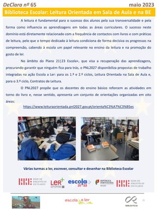 15
DeClara nº 65 maio 2023
Biblioteca Escolar: Leitura Orientada em Sala de Aula e na BE
A leitura é fundamental para o sucesso dos alunos pela sua transversalidade e pela
forma como influencia as aprendizagens em todas as áreas curriculares. O sucesso neste
domínio está diretamente relacionado com a frequência de contactos com livros e com práticas
de leitura, pelo que o tempo dedicado à leitura condiciona de forma decisiva os progressos na
compreensão, cabendo à escola um papel relevante no ensino da leitura e na promoção do
gosto de ler.
No âmbito do Plano 21|23 Escola+, que visa a recuperação das aprendizagens,
procurando garantir que ninguém fica para trás, o PNL2027 disponibiliza propostas de trabalho
integradas na ação Escola a Ler: para os 1.º e 2.º ciclos, Leitura Orientada na Sala de Aula e,
para o 3.º ciclo, Contratos de Leitura.
O PNL2027 propõe que os docentes do ensino básico reforcem as atividades em
torno do livro e, nesse sentido, apresenta um conjunto de orientações organizadas em oito
áreas:
https://www.leituraorientada.pnl2027.gov.pt/orienta%C3%A7%C3%B5es
Várias turmas a ler, escrever, consultar e desenhar na Biblioteca Escolar
 