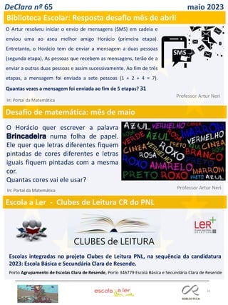 16
DeClara nº 65 maio 2023
Biblioteca Escolar: Resposta desafio mês de abril
O Artur resolveu iniciar o envio de mensagens (SMS) em cadeia e
enviou uma ao aseu melhor amigo Horácio (primeira etapa).
Entretanto, o Horácio tem de enviar a mensagem a duas pessoas
(segunda etapa). As pessoas que recebem as mensagens, terão de a
enviar a outras duas pessoas e assim sucessivamente. Ao fim de três
etapas, a mensagem foi enviada a sete pessoas (1 + 2 + 4 = 7).
Quantas vezes a mensagem foi enviada ao fim de 5 etapas? 31
Professor Artur Neri
In: Portal da Matemática
Desafio de matemática: mês de maio
Escola a Ler - Clubes de Leitura CR do PNL
Escolas integradas no projeto Clubes de Leitura PNL, na sequência da candidatura
2023: Escola Básica e Secundária Clara de Resende.
Porto Agrupamento de Escolas Clara de Resende, Porto 346779 Escola Básica e Secundária Clara de Resende
O Horácio quer escrever a palavra
numa folha de papel.
Ele quer que letras diferentes fiquem
pintadas de cores diferentes e letras
iguais fiquem pintadas com a mesma
cor.
Quantas cores vai ele usar?
Professor Artur Neri
In: Portal da Matemática
 