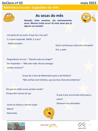 17
DeClara nº 65 maio 2023
Biblioteca Escolar: Sugestões do mês
Atenção: Estas anedotas são extremamente
secas. Mesmo muito secas! As mais secas que já
alguma vez ouviste!
As secas do mês
Um peixe diz ao outro: O que faz o teu pai?
E o outro responde: NADA. E o teu?
- NADA também.
Qual o animal que anda com uma pata?
Ora, o pato.
Perguntaram ao Luís – “Quanto vale um amigo?”
Ele respondeu – “Não vale nada. Nunca consegui
vender nenhum!”
O que diz o livro de Matemática para o de História?
“Não venhas com histórias, que já estou cheio de problemas”
Por que os robôs nunca sentem medo?
Porque têm nervos de aço.
Como se chama a neta do Super
Mário?
Marioneta.
O que é que uma árvore disse para a
outra?
Deixaram-nos plantadas!
 