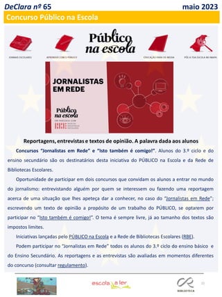 22
DeClara nº 65 maio 2023
Concurso Público na Escola
Concursos “Jornalistas em Rede” e “Isto também é comigo!”. Alunos do 3.º ciclo e do
ensino secundário são os destinatários desta iniciativa do PÚBLICO na Escola e da Rede de
Bibliotecas Escolares.
Oportunidade de participar em dois concursos que convidam os alunos a entrar no mundo
do jornalismo: entrevistando alguém por quem se interessem ou fazendo uma reportagem
acerca de uma situação que lhes apeteça dar a conhecer, no caso do “Jornalistas em Rede";
escrevendo um texto de opinião a propósito de um trabalho do PÚBLICO, se optarem por
participar no “Isto também é comigo!”. O tema é sempre livre, já ao tamanho dos textos são
impostos limites.
Iniciativas lançadas pelo PÚBLICO na Escola e a Rede de Bibliotecas Escolares (RBE).
Podem participar no “Jornalistas em Rede” todos os alunos do 3.º ciclo do ensino básico e
do Ensino Secundário. As reportagens e as entrevistas são avaliadas em momentos diferentes
do concurso (consultar regulamento).
 