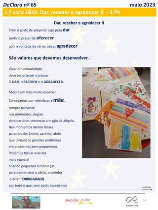 24
DeClara nº 65 maio 2023
Dar, receber e agradecer II
Criar o gosto de preparar algo para dar
sentir o prazer de oferecer
com a vontade de várias coisas agradecer
São valores que devemos desenvolver.
Viver em comunidade
deve ter este ser a crescer
O DAR, o RECEBER e o AGRADECER.
Maio é um mês muito especial.
Começamos por relembrar a mãe,
sempre presente
nos momentos alegres
para partilhar connosco a magia da alegria.
Nos momentos menos felizes
para nos dar ânimo, carinho, afeto
que tornam os grandes problemas
em problemas bem pequeninos.
Podemos tornar este dia
mais especial
criando pequenas lembranças
para demonstrar o afeto, o carinho
e dizer “OBRIGADA(O)
por tudo o que, sem pedir, recebemos
1.º ciclo EBJD: Dar, receber e agradecer II - 3.ºA
 