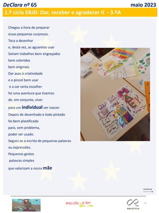 25
DeClara nº 65 maio 2023
1.º ciclo EBJD: Dar, receber e agradecer II - 3.ºA
Chegou a hora de preparar
essas pequenas surpresas.
Toca a desenhar
e, desta vez, as aguarelas usar
Saíram trabalhos bem engraçados
bem coloridos
bem originais.
Dar asas à criatividade
e o pincel bem usar
e a cor certa escolher
foi uma aventura que tivemos
de, em conjunto, viver
para um individual ver nascer.
Depois de desenhado e todo pintado
foi bem plastificado
para, sem problema,
poder ser usado.
Seguiu-se a escrita de pequenas palavras
ou expressões.
Pequenos gestos
palavras simples
que valorizam a nossa mãe
 