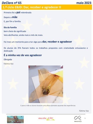 26
DeClara nº 65 maio 2023
1.º ciclo EBJD: Dar, receber e agradecer II
Primeiro foi o pai relembrado
Depois a mãe
E, por fim a família.
Dia da Família
bem cheio de significado
Veio abrilhantar, ainda mais o mês de maio.
Foi mais um momento para criar algo para dar, receber e agradecer
Os alunos do 3ºA fizeram todos os trabalhos propostos com criatividade entusiasmo e
dedicação
É a minha vez de vos agradecer
Obrigada
Fátima Vaz
E para a mãe os alunos levaram uma alface plantada aquando das experiências
Fátima Vaz
 
