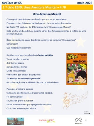 27
DeClara nº 65 maio 2023
Criar o gosto pela leitura é um desafio que precisa ser incentivado.
Pequenas coisas feitas com paixão levam a criar momentos de emoção.
No Apoio PTT, os alunos do 4º B, leram o livro “Uma Aventura Musical.”
Cada um leu um bocadinho e durante vários dias fomos conhecendo a história de uma
aventura musical.
Dado este primeiro passo, decidimos concorrer ao concurso “Uma aventura”
Como fazer?
Que modalidade escolher?
Decidimo-nos pela modalidade do Teatro na Rádio.
Toca a escolher o que ler,
distribuir os papéis
para podermos treinar.
Muito entusiasmados
começamos por ensaiar o capítulo XII
“O mistério do violino desaparecido”
em colaboração com a Biblioteca Escolar da João de Deus.
Passamos a treinar e a gravar
tudo como se estivéssemos a fazer teatro na rádio.
Foi bem divertido
Ler, ensaiar, gravar e publicar.
Foram momentos em que o projeto desenvolvido
Criou mais interesse pela leitura.
Uma Aventura Musical
1.º ciclo EBJD: Uma Aventura Musical – 4.ºB
 