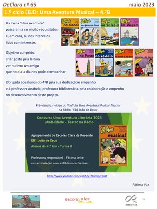 28
DeClara nº 65 maio 2023
1.º ciclo EBJD: Uma Aventura Musical – 4.ºB
Os livros “Uma aventura”
passaram a ser muito requisitados
e, em casa, ou nos intervalos
lidos com interesse.
Objetivo cumprido:
criar gosto pela leitura
ver nu livro um amigo
que no dia-a-dia nos pode acompanhar
Obrigada aos alunos do 4ºB pela sua dedicação e empenho
e à professora Anabela, professora bibliotecária, pela colaboração e empenho
no desenvolvimento deste projeto.
https://www.youtube.com/watch?v=fZumqUFda3Y
Pré-visualizar vídeo do YouTube Uma Aventura Musical Teatro
na Rádio - EB1 João de Deus
Fátima Vaz
 
