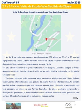 29
DeClara nº 65 maio 2023
No dia 2 de maio, participaram, aproximadamente 150 alunos do 5º, 6º e 7º anos do
Agrupamento de Escolas Clara de Resende, na Visita de Estudo ao Centro Interpretativo do Vale
Glaciário do Zêzere situado em Manteigas na Serra da Estrela.
Foi uma atividade dinamizada pelas Professoras Carla Salgado, Laurentina Alegria e Patrícia
Marques no âmbito das disciplinas de Ciências Naturais, História e Geografia de Portugal e
Educação Física.
Os alunos realizaram várias visitas que passo a enumerar: Viveiro das trutas, fábrica de burel
“ecolã”, centro interpretativo do vale glaciário do Zêzere. Além das referidas visitas, foi também
possível realizar um pequeno percurso pedestre no coração da montanha e comtemplar uma
bela paisagem no miradouro das Penhas Douradas. Os alunos puderam compreender a
definição de “geoparque”, a imensa biodiversidade existente, identificar vários geossítios, bem
como as diferentes formas de relevo e diferentes tipos de rochas.
2.º e 3.º ciclo: Visita de Estudo Vale Glaciário do Zêzere
Visita de Estudo ao Centro Interpretativo do Vale Glaciário do Zêzere
Mapa da região a visitar
 