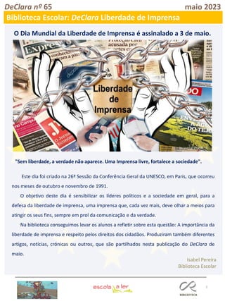 3
DeClara nº 65 maio 2023
Biblioteca Escolar: DeClara Liberdade de Imprensa
O Dia Mundial da Liberdade de Imprensa é assinalado a 3 de maio.
"Sem liberdade, a verdade não aparece. Uma Imprensa livre, fortalece a sociedade".
Este dia foi criado na 26ª Sessão da Conferência Geral da UNESCO, em Paris, que ocorreu
nos meses de outubro e novembro de 1991.
O objetivo deste dia é sensibilizar os líderes políticos e a sociedade em geral, para a
defesa da liberdade de imprensa, uma imprensa que, cada vez mais, deve olhar a meios para
atingir os seus fins, sempre em prol da comunicação e da verdade.
Na biblioteca conseguimos levar os alunos a refletir sobre esta questão: A importância da
liberdade de imprensa e respeito pelos direitos dos cidadãos. Produziram também diferentes
artigos, notícias, crónicas ou outros, que são partilhados nesta publicação do DeClara de
maio.
Isabel Pereira
Biblioteca Escolar
In jornal Público
 