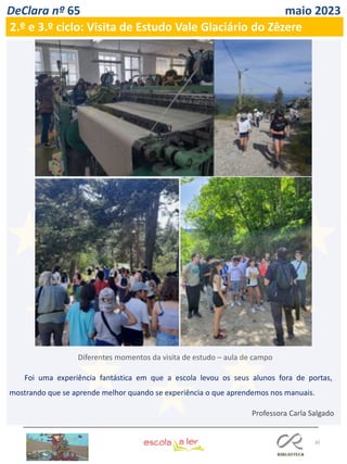 30
DeClara nº 65 maio 2023
2.º e 3.º ciclo: Visita de Estudo Vale Glaciário do Zêzere
Professora Carla Salgado
Foi uma experiência fantástica em que a escola levou os seus alunos fora de portas,
mostrando que se aprende melhor quando se experiência o que aprendemos nos manuais.
Diferentes momentos da visita de estudo – aula de campo
 