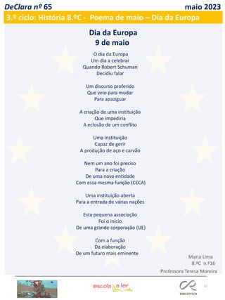 32
DeClara nº 65 maio 2023
3.º ciclo: História 8.ºC - Poema de maio – Dia da Europa
O dia da Europa
Um dia a celebrar
Quando Robert Schuman
Decidiu falar
Um discurso proferido
Que veio para mudar
Para apaziguar
A criação de uma instituição
Que impediria
A eclosão de um conflito
Uma instituição
Capaz de gerir
A produção de aço e carvão
Nem um ano foi preciso
Para a criação
De uma nova entidade
Com essa mesma função (CECA)
Uma instituição aberta
Para a entrada de várias nações
Esta pequena associação
Foi o início
De uma grande corporação (UE)
Com a função
Da elaboração
De um futuro mais eminente
Dia da Europa
9 de maio
Professora Teresa Moreira
Maria Lima
8.ºC n.º16
 