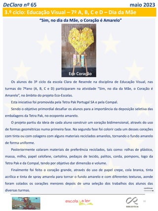 33
DeClara nº 65 maio 2023
3.º ciclo: Educação Visual – 7º A, B, C e D – Dia da Mãe
Os alunos do 3º ciclo da escola Clara de Resende na disciplina de Educação Visual, nas
turmas do 7ºano (A, B, C e D) participaram na atividade “Sim, no dia da Mãe, o Coração é
Amarelo”, no âmbito do projeto Eco-Escolas.
Esta iniciativa foi promovida pela Tetra Pak Portugal SA e pela Compal.
Sendo o objetivo primordial desafiar os alunos para a importância da deposição seletiva das
embalagens da Tetra Pak, no ecoponto amarelo.
O projeto partiu da ideia de cada aluno construir um coração bidimensional, através do uso
de formas geométricas numa primeira fase. Na segunda fase foi colorir cada um desses corações
com tinta ou com colagens com alguns materiais reciclados amarelos, tornando o fundo amarelo
de forma uniforme.
Posteriormente colaram materiais de preferência reciclados, tais como: rolhas de plástico,
massa, milho, papel celofane, cartolina, pedaços de tecido, palitos, corda, pompons, logo da
Tetra Pak e da Compal, tendo por objetivo dar dimensão e volume.
Finalmente foi feito o coração grande, através do uso de papel crepe, cola branca, tinta
acrílica e tinta de spray amarela para tornar o fundo amarelo e com diferentes texturas, aonde
foram colados os corações menores depois de uma seleção dos trabalhos dos alunos das
diversas turmas.
“Sim, no dia da Mãe, o Coração é Amarelo”
Eco Coração
 