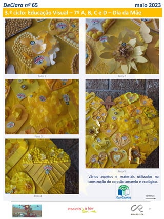 34
DeClara nº 65 maio 2023
3.º ciclo: Educação Visual – 7º A, B, C e D – Dia da Mãe
Vários aspetos e materiais utilizados na
construção do coração amarelo e ecológico.
Foto 1 Foto 2
Foto 3
Foto 4
Foto 5
 