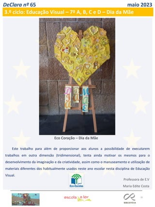 35
DeClara nº 65 maio 2023
Este trabalho para além de proporcionar aos alunos a possibilidade de executarem
trabalhos em outra dimensão (tridimensional), tenta ainda motivar os mesmos para o
desenvolvimento da imaginação e da criatividade, assim como o manuseamento e utilização de
materiais diferentes dos habitualmente usados neste ano escolar nesta disciplina de Educação
Visual.
Professora de E.V
Maria Edite Costa
Eco Coração – Dia da Mãe
3.º ciclo: Educação Visual – 7º A, B, C e D – Dia da Mãe
 