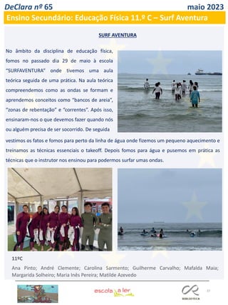 37
DeClara nº 65 maio 2023
Ensino Secundário: Educação Física 11.º C – Surf Aventura
SURF AVENTURA
No âmbito da disciplina de educação física,
fomos no passado dia 29 de maio à escola
“SURFAVENTURA” onde tivemos uma aula
teórica seguida de uma prática. Na aula teórica
compreendemos como as ondas se formam e
aprendemos conceitos como “bancos de areia”,
“zonas de rebentação” e “correntes”. Após isso,
ensinaram-nos o que devemos fazer quando nós
ou alguém precisa de ser socorrido. De seguida
vestimos os fatos e fomos para perto da linha de água onde fizemos um pequeno aquecimento e
treinamos as técnicas essenciais o takeoff. Depois fomos para água e pusemos em prática as
técnicas que o instrutor nos ensinou para podermos surfar umas ondas.
11ºC
Ana Pinto; André Clemente; Carolina Sarmento; Guilherme Carvalho; Mafalda Maia;
Margarida Solheiro; Maria Inês Pereira; Matilde Azevedo
 