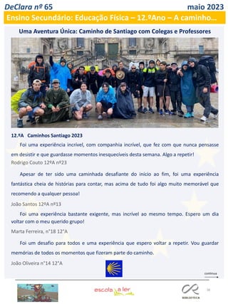 38
DeClara nº 65 maio 2023
Ensino Secundário: Educação Física – 12.ºAno – A caminho…
12.ºA Caminhos Santiago 2023
Foi uma experiência incrível, com companhia incrível, que fez com que nunca pensasse
em desistir e que guardasse momentos inesquecíveis desta semana. Algo a repetir!
Rodrigo Couto 12ºA nº23
Apesar de ter sido uma caminhada desafiante do início ao fim, foi uma experiência
fantástica cheia de histórias para contar, mas acima de tudo foi algo muito memorável que
recomendo a qualquer pessoa!
João Santos 12ºA nº13
Foi uma experiência bastante exigente, mas incrível ao mesmo tempo. Espero um dia
voltar com o meu querido grupo!
Marta Ferreira, n°18 12°A
Foi um desafio para todos e uma experiência que espero voltar a repetir. Vou guardar
memórias de todos os momentos que fizeram parte do caminho.
João Oliveira n°14 12°A
Uma Aventura Única: Caminho de Santiago com Colegas e Professores
 