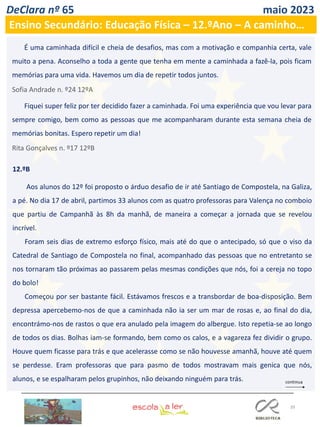 39
DeClara nº 65 maio 2023
Ensino Secundário: Educação Física – 12.ºAno – A caminho…
É uma caminhada difícil e cheia de desafios, mas com a motivação e companhia certa, vale
muito a pena. Aconselho a toda a gente que tenha em mente a caminhada a fazê-la, pois ficam
memórias para uma vida. Havemos um dia de repetir todos juntos.
Sofia Andrade n. º24 12ºA
Fiquei super feliz por ter decidido fazer a caminhada. Foi uma experiência que vou levar para
sempre comigo, bem como as pessoas que me acompanharam durante esta semana cheia de
memórias bonitas. Espero repetir um dia!
Rita Gonçalves n. º17 12ºB
12.ºB
Aos alunos do 12º foi proposto o árduo desafio de ir até Santiago de Compostela, na Galiza,
a pé. No dia 17 de abril, partimos 33 alunos com as quatro professoras para Valença no comboio
que partiu de Campanhã às 8h da manhã, de maneira a começar a jornada que se revelou
incrível.
Foram seis dias de extremo esforço físico, mais até do que o antecipado, só que o viso da
Catedral de Santiago de Compostela no final, acompanhado das pessoas que no entretanto se
nos tornaram tão próximas ao passarem pelas mesmas condições que nós, foi a cereja no topo
do bolo!
Começou por ser bastante fácil. Estávamos frescos e a transbordar de boa-disposição. Bem
depressa apercebemo-nos de que a caminhada não ia ser um mar de rosas e, ao final do dia,
encontrámo-nos de rastos o que era anulado pela imagem do albergue. Isto repetia-se ao longo
de todos os dias. Bolhas iam-se formando, bem como os calos, e a vagareza fez dividir o grupo.
Houve quem ficasse para trás e que acelerasse como se não houvesse amanhã, houve até quem
se perdesse. Eram professoras que para pasmo de todos mostravam mais genica que nós,
alunos, e se espalharam pelos grupinhos, não deixando ninguém para trás.
 