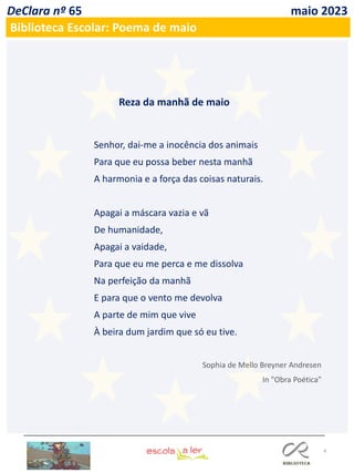 4
DeClara nº 65 maio 2023
Biblioteca Escolar: Poema de maio
Senhor, dai-me a inocência dos animais
Para que eu possa beber nesta manhã
A harmonia e a força das coisas naturais.
Apagai a máscara vazia e vã
De humanidade,
Apagai a vaidade,
Para que eu me perca e me dissolva
Na perfeição da manhã
E para que o vento me devolva
A parte de mim que vive
À beira dum jardim que só eu tive.
Reza da manhã de maio
Sophia de Mello Breyner Andresen
In "Obra Poética"
 