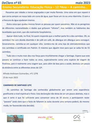 40
DeClara nº 65 maio 2023
Ensino Secundário: Educação Física – 12.ºAno – A caminho…
Passamos por cidades e terras engraçadas e por muita floresta. Uma coisa em que reparei é
que corria sempre ao nosso lado um curso de água, quer fosse um rio ou uma ribeirinha. O som e
a frescura da água ajudaram imenso.
Outra coisa que ajudou imenso foram as pessoas por quem passámos. Não só os peregrinos
de diferentes nacionalidades e idades que gritavam “Ultreia!”, mas também os habitantes das
localidades que eram, que são realmente hospitaleiros.
Apesar disto tudo, no final, há quem responda que a melhor parte foi a dos carimbos. Oh, os
carimbos! Foi sem dúvida divertido ir de café em café, de albergue em albergue para conseguir.
Sinceramente, carimba-se em qualquer sítio. Lembro-me de uma loja de eletrodomésticos que
nos carimbou o certificado em Padrón. O máximo que alguém teve para que se saiba foi de 55
carimbos.
Tudo isto e muito mais deu-nos força para triunfalmente chegar a Santiago. Espero que este
passeio se continue a fazer todos os anos, especialmente como uma espécie de viagem de
finalistas, pois é realmente uma viagem que, para além de boa para a saúde, destruiu um pouco
da distância entre as diferentes áreas do 12º.
Alfredo Andresen Guimarães, nº1 12ºB
23 de maio 2023
CAMINHOS DE SANTIAGO 12ºC
Os caminhos de Santiago são conhecidos globalmente por serem uma experiência
gratificante a nível espiritual e físico. Esta declaração não deixa de ser um pouco abstrata, mas o
que é certo é que foi suficiente para convencer cerca de 30 alunos a participarem neste
“passeio” (está claro que o facto de faltarem às aulas durante uma semana poderá, do mesmo
modo, ter favorecido esta decisão).
 