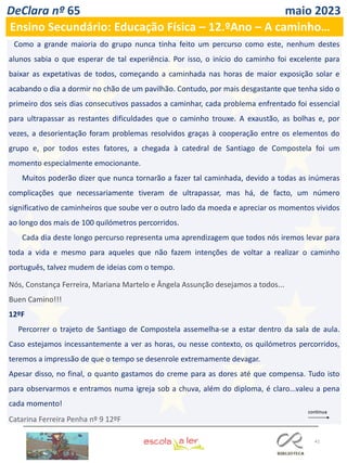 41
DeClara nº 65 maio 2023
Ensino Secundário: Educação Física – 12.ºAno – A caminho…
Como a grande maioria do grupo nunca tinha feito um percurso como este, nenhum destes
alunos sabia o que esperar de tal experiência. Por isso, o início do caminho foi excelente para
baixar as expetativas de todos, começando a caminhada nas horas de maior exposição solar e
acabando o dia a dormir no chão de um pavilhão. Contudo, por mais desgastante que tenha sido o
primeiro dos seis dias consecutivos passados a caminhar, cada problema enfrentado foi essencial
para ultrapassar as restantes dificuldades que o caminho trouxe. A exaustão, as bolhas e, por
vezes, a desorientação foram problemas resolvidos graças à cooperação entre os elementos do
grupo e, por todos estes fatores, a chegada à catedral de Santiago de Compostela foi um
momento especialmente emocionante.
Muitos poderão dizer que nunca tornarão a fazer tal caminhada, devido a todas as inúmeras
complicações que necessariamente tiveram de ultrapassar, mas há, de facto, um número
significativo de caminheiros que soube ver o outro lado da moeda e apreciar os momentos vividos
ao longo dos mais de 100 quilómetros percorridos.
Cada dia deste longo percurso representa uma aprendizagem que todos nós iremos levar para
toda a vida e mesmo para aqueles que não fazem intenções de voltar a realizar o caminho
português, talvez mudem de ideias com o tempo.
Nós, Constança Ferreira, Mariana Martelo e Ângela Assunção desejamos a todos...
Buen Camino!!!
12ºF
Percorrer o trajeto de Santiago de Compostela assemelha-se a estar dentro da sala de aula.
Caso estejamos incessantemente a ver as horas, ou nesse contexto, os quilómetros percorridos,
teremos a impressão de que o tempo se desenrole extremamente devagar.
Apesar disso, no final, o quanto gastamos do creme para as dores até que compensa. Tudo isto
para observarmos e entramos numa igreja sob a chuva, além do diploma, é claro...valeu a pena
cada momento!
Catarina Ferreira Penha nº 9 12ºF
 