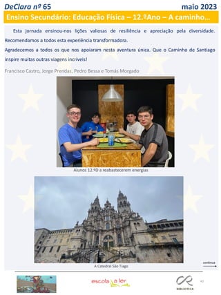 43
DeClara nº 65 maio 2023
Ensino Secundário: Educação Física – 12.ºAno – A caminho…
Esta jornada ensinou-nos lições valiosas de resiliência e apreciação pela diversidade.
Recomendamos a todos esta experiência transformadora.
Agradecemos a todos os que nos apoiaram nesta aventura única. Que o Caminho de Santiago
inspire muitas outras viagens incríveis!
Francisco Castro, Jorge Prendas, Pedro Bessa e Tomás Morgado
A Catedral São Tiago
Alunos 12.ºD a reabastecerem energias
 