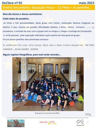 44
DeClara nº 65 maio 2023
Ensino Secundário: Educação Física – 12.ºAno – A caminho…
Bom dia alunos e alunas caminheiros
Estão todos de parabéns.
As trinta e três personalidades, deste grupo com ritmos, motivações diversas chegaram ao
destino. E que, mesmo em grandes dificuldades (bolhas, a fome , feitios , humores .............),
prevaleceu a vontade de estar com o grupo com os amigos e, chegar a Santiago de Compostela.
E, só foi possível, pela superação individual e pelo espírito de interajuda do grupo.
Foi um prazer partilhar esta caminhada convosco
As professoras Ana Luísa, Carla Susana, Maria João e Maria Cristina desejam-vos UM BOM
CAMINHO ….BUEN CAMIÑO SEMPRE
Alguns registos fotográficos, para mais tarde recordar…
O grupo no Seminário de Mós
 