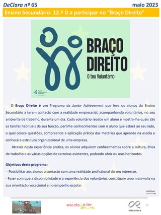 46
DeClara nº 65 maio 2023
Ensino Secundário: 12.º D a participar no “Braço Direito”
O Braço Direito é um Programa da Junior Achievement que leva os alunos do Ensino
Secundário a terem contacto com a realidade empresarial, acompanhando voluntários, no seu
ambiente de trabalho, durante um dia. Cada voluntário recebe um aluno e mostra-lhe quais são
as tarefas habituais da sua função, partilha conhecimentos com o aluno que estará ao seu lado,
o qual coloca questões, compreende a aplicação prática das matérias que aprende na escola e
conhece a estrutura organizacional de uma empresa.
Através desta experiência prática, os alunos adquirem conhecimentos sobre a cultura, ética
de trabalho e as várias opções de carreiras existentes, podendo abrir os seus horizontes.
Objetivos deste programa:
- Possibilitar aos alunos o contacto com uma realidade profissional do seu interesse.
- Fazer com que a disponibilidade e a experiência dos voluntários constituam uma mais-valia na
sua orientação vocacional e no empenho escolar.
 