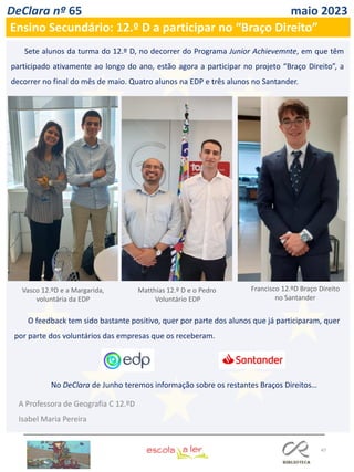47
DeClara nº 65 maio 2023
Ensino Secundário: 12.º D a participar no “Braço Direito”
Sete alunos da turma do 12.º D, no decorrer do Programa Junior Achievemnte, em que têm
participado ativamente ao longo do ano, estão agora a participar no projeto “Braço Direito”, a
decorrer no final do mês de maio. Quatro alunos na EDP e três alunos no Santander.
A Professora de Geografia C 12.ºD
Isabel Maria Pereira
Vasco 12.ºD e a Margarida,
voluntária da EDP
Matthias 12.º D e o Pedro
Voluntário EDP
Francisco 12.ºD Braço Direito
no Santander
O feedback tem sido bastante positivo, quer por parte dos alunos que já participaram, quer
por parte dos voluntários das empresas que os receberam.
No DeClara de Junho teremos informação sobre os restantes Braços Direitos…
 