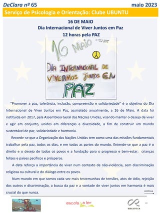 48
DeClara nº 65 maio 2023
Serviço de Psicologia e Orientação: Clube UBUNTU
"Promover a paz, tolerância, inclusão, compreensão e solidariedade" é o objetivo do Dia
Internacional de Viver Juntos em Paz, assinalado anualmente, a 16 de Maio. A data foi
instituída em 2017, pela Assembleia Geral das Nações Unidas, visando manter o desejo de viver
e agir em conjunto, unidos em diferenças e diversidade, a fim de construir um mundo
sustentável de paz, solidariedade e harmonia.
Recorde-se que a Organização das Nações Unidas tem como uma das missões fundamentais
trabalhar pela paz, todos os dias, e em todas as partes do mundo. Entende-se que a paz é o
direito e o desejo de todos os povos e a fundação para o progresso e bem-estar: crianças
felizes e países pacíficos e prósperos.
A data reforça a importância de viver num contexto de não-violência, sem discriminação
religiosa ou cultural e do diálogo entre os povos.
Num mundo em que somos cada vez mais testemunhas de tensões, atos de ódio, rejeição
dos outros e discriminação, a busca da paz e a vontade de viver juntos em harmonia é mais
crucial do que nunca.
12 horas pela PAZ
16 DE MAIO
Dia Internacional de Viver Juntos em Paz
 