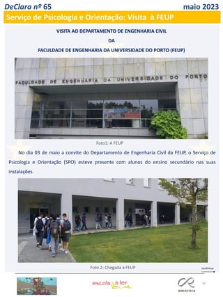 50
DeClara nº 65 maio 2023
Serviço de Psicologia e Orientação: Visita à FEUP
VISITA AO DEPARTAMENTO DE ENGENHARIA CIVIL
DA
FACULDADE DE ENGENHARIA DA UNIVERSIDADE DO PORTO (FEUP)
Foto 2: Chegada à FEUP
No dia 03 de maio a convite do Departamento de Engenharia Civil da FEUP, o Serviço de
Psicologia e Orientação (SPO) esteve presente com alunos do ensino secundário nas suas
instalações.
Foto1: A FEUP
 