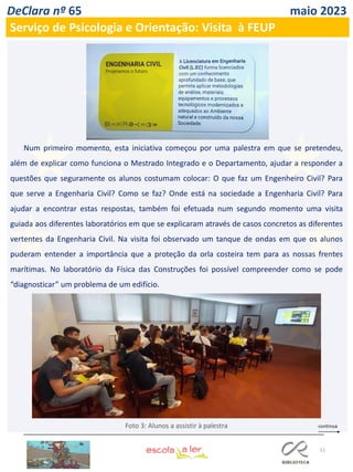 51
DeClara nº 65 maio 2023
Serviço de Psicologia e Orientação: Visita à FEUP
Num primeiro momento, esta iniciativa começou por uma palestra em que se pretendeu,
além de explicar como funciona o Mestrado Integrado e o Departamento, ajudar a responder a
questões que seguramente os alunos costumam colocar: O que faz um Engenheiro Civil? Para
que serve a Engenharia Civil? Como se faz? Onde está na sociedade a Engenharia Civil? Para
ajudar a encontrar estas respostas, também foi efetuada num segundo momento uma visita
guiada aos diferentes laboratórios em que se explicaram através de casos concretos as diferentes
vertentes da Engenharia Civil. Na visita foi observado um tanque de ondas em que os alunos
puderam entender a importância que a proteção da orla costeira tem para as nossas frentes
marítimas. No laboratório da Física das Construções foi possível compreender como se pode
“diagnosticar” um problema de um edifício.
Foto 3: Alunos a assistir à palestra
 