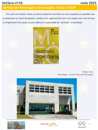 53
DeClara nº 65 maio 2023
Em cada uma destas visitas os alunos puderam encontrar as suas respostas às questões que
se colocaram no início da palestra, saindo assim seguramente com uma noção mais clara do que
é a Engenharia Civil, quais as suas valências e capacidade de “construir” a Sociedade.
Diogo Lima
(Psicólogo – Escola Clara de Resende)
Serviço de Psicologia e Orientação: Visita à FEUP
 