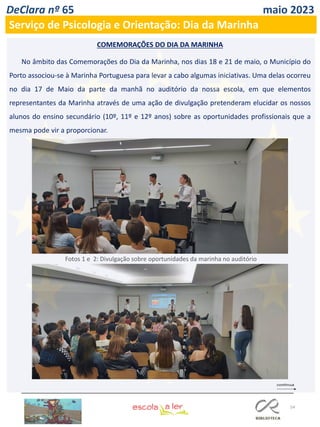54
DeClara nº 65 maio 2023
Serviço de Psicologia e Orientação: Dia da Marinha
No âmbito das Comemorações do Dia da Marinha, nos dias 18 e 21 de maio, o Município do
Porto associou-se à Marinha Portuguesa para levar a cabo algumas iniciativas. Uma delas ocorreu
no dia 17 de Maio da parte da manhã no auditório da nossa escola, em que elementos
representantes da Marinha através de uma ação de divulgação pretenderam elucidar os nossos
alunos do ensino secundário (10º, 11º e 12º anos) sobre as oportunidades profissionais que a
mesma pode vir a proporcionar.
COMEMORAÇÕES DO DIA DA MARINHA
Fotos 1 e 2: Divulgação sobre oportunidades da marinha no auditório
 