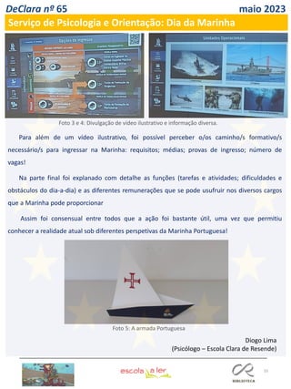 55
DeClara nº 65 maio 2023
Serviço de Psicologia e Orientação: Dia da Marinha
Para além de um vídeo ilustrativo, foi possível perceber o/os caminho/s formativo/s
necessário/s para ingressar na Marinha: requisitos; médias; provas de ingresso; número de
vagas!
Na parte final foi explanado com detalhe as funções (tarefas e atividades; dificuldades e
obstáculos do dia-a-dia) e as diferentes remunerações que se pode usufruir nos diversos cargos
que a Marinha pode proporcionar
Assim foi consensual entre todos que a ação foi bastante útil, uma vez que permitiu
conhecer a realidade atual sob diferentes perspetivas da Marinha Portuguesa!
Diogo Lima
(Psicólogo – Escola Clara de Resende)
Foto 3 e 4: Divulgação de vídeo ilustrativo e informação diversa.
Foto 5: A armada Portuguesa
 