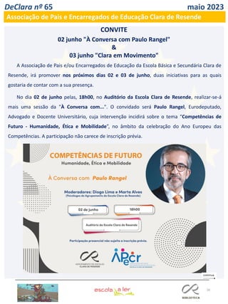 56
DeClara nº 65 maio 2023
Associação de Pais e Encarregados de Educação Clara de Resende
CONVITE
02 junho "À Conversa com Paulo Rangel"
&
03 junho "Clara em Movimento"
A Associação de Pais e/ou Encarregados de Educação da Escola Básica e Secundária Clara de
Resende, irá promover nos próximos dias 02 e 03 de junho, duas iniciativas para as quais
gostaria de contar com a sua presença.
No dia 02 de junho pelas, 18h00, no Auditório da Escola Clara de Resende, realizar-se-á
mais uma sessão da "À Conversa com...". O convidado será Paulo Rangel, Eurodeputado,
Advogado e Docente Universitário, cuja intervenção incidirá sobre o tema “Competências de
Futuro - Humanidade, Ética e Mobilidade”, no âmbito da celebração do Ano Europeu das
Competências. A participação não carece de inscrição prévia.
 