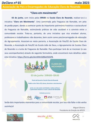 57
DeClara nº 65 maio 2023
Associação de Pais e Encarregados de Educação Clara de Resende
03 de junho, com início pelas 09h00 na Escola Clara de Resende, realizar-se-á a
iniciativa “Clara em Movimento”. Uma caminhada pela Freguesia de Ramalde, em jeito
de peddy-paper, dando a conhecer parte do importante património histórico e sociocultural
da Freguesia de Ramalde, estimulando práticas de vida saudável e o convívio entre a
comunidade escolar. Trata-se, portanto, de uma iniciativa que visa envolver alunos,
professores e trabalhadores não docentes, bem assim como pais/encarregados de educação
do Agrupamento. Associam-se nesta parceria, a Associação de Pais/EE da Escola Clara de
Resende, a Associação de Pais/EE da Escola João de Deus, o Agrupamento de Escolas Clara
de Resende e a Junta de Freguesia de Ramalde. Para participar terá de se inscrever (e aos
seus acompanhantes) através do seguinte formulário, onde encontrará mais detalhes sobre
esta iniciativa: https://forms.gle/dzmKMnSZB6xF6S5P8.
“Clara em movimento”
Serão dois importantes momentos para a comunidade escolar, por isso não falte e não venha
sozinho/a!
Miguel Oliveira
Presidente da Direção da APECR
 