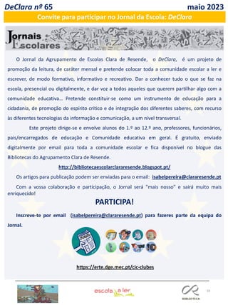 59
DeClara nº 65 maio 2023
Convite para participar no Jornal da Escola: DeClara
O Jornal da Agrupamento de Escolas Clara de Resende, o DeClara, é um projeto de
promoção da leitura, de caráter mensal e pretende colocar toda a comunidade escolar a ler e
escrever, de modo formativo, informativo e recreativo. Dar a conhecer tudo o que se faz na
escola, presencial ou digitalmente, e dar voz a todos aqueles que querem partilhar algo com a
comunidade educativa… Pretende constituir-se como um instrumento de educação para a
cidadania, de promoção do espírito crítico e de integração dos diferentes saberes, com recurso
às diferentes tecnologias da informação e comunicação, a um nível transversal.
Este projeto dirige-se e envolve alunos do 1.º ao 12.º ano, professores, funcionários,
pais/encarregados de educação e Comunidade educativa em geral. É gratuito, enviado
digitalmente por email para toda a comunidade escolar e fica disponível no blogue das
Bibliotecas do Agrupamento Clara de Resende.
http://bibliotecaescolarclararesende.blogspot.pt/
Os artigos para publicação podem ser enviadas para o email: isabelpereira@clararesende.pt
Com a vossa colaboração e participação, o Jornal será "mais nosso" e sairá muito mais
enriquecido!
PARTICIPA!
Inscreve-te por email (isabelpereira@clararesende.pt) para fazeres parte da equipa do
Jornal.
https://erte.dge.mec.pt/cic-clubes
 