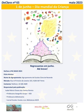 60
DeClara nº 65 maio 2023
1 de junho – Dia mundial da Criança
Regressamos em junho.
Até breve!
DeClara nº65 MAIO 2023
Ficha técnica:
Nome do Agrupamento: Agrupamento de Escolas Clara de Resende
Morada: Rua O Primeiro de Janeiro 323, 4100-367 Porto
Contactos Telefone: 22 606 4689
Responsável pela publicação:
Isabel Maria Chaves dos Santos Pereira
• Professora Geografia Grupo – 420
• Professora bibliotecária
• Jornal Escolar, Escola a Ler, Bibliotecas AECR
 
