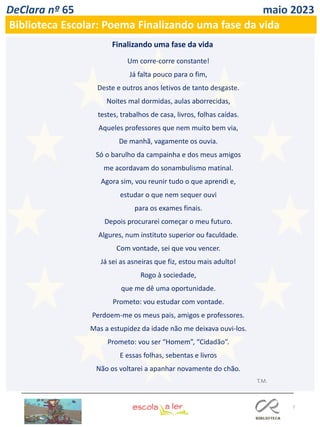 7
DeClara nº 65 maio 2023
Biblioteca Escolar: Poema Finalizando uma fase da vida
Um corre-corre constante!
Já falta pouco para o fim,
Deste e outros anos letivos de tanto desgaste.
Noites mal dormidas, aulas aborrecidas,
testes, trabalhos de casa, livros, folhas caídas.
Aqueles professores que nem muito bem via,
De manhã, vagamente os ouvia.
Só o barulho da campainha e dos meus amigos
me acordavam do sonambulismo matinal.
Agora sim, vou reunir tudo o que aprendi e,
estudar o que nem sequer ouvi
para os exames finais.
Depois procurarei começar o meu futuro.
Algures, num instituto superior ou faculdade.
Com vontade, sei que vou vencer.
Já sei as asneiras que fiz, estou mais adulto!
Rogo à sociedade,
que me dê uma oportunidade.
Prometo: vou estudar com vontade.
Perdoem-me os meus pais, amigos e professores.
Mas a estupidez da idade não me deixava ouvi-los.
Prometo: vou ser “Homem”, “Cidadão”.
E essas folhas, sebentas e livros
Não os voltarei a apanhar novamente do chão.
T.M.
Finalizando uma fase da vida
 