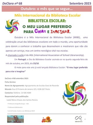 44
Outubro é o Mês Internacional da Biblioteca Escolar (MIBE), uma
celebração anual das bibliotecas escolares em todo o mundo, uma oportunidade
para darem a conhecer o trabalho que desenvolvem e mostrarem que não são
apenas um serviço, mas um centro nevrálgico vital nas escolas.
A chamada à ação é da IASL (International Association of School Librarianship).
Em Portugal, o Dia da Biblioteca Escolar assinala-se na quarta segunda-feira do
mês de outubro, em 2023, dia 23/10.
O mote para este ano já está lançado Biblioteca Escolar: “O meu lugar preferido
para criar e imaginar”
Mês Internacional da Biblioteca Escolar
DeClara nº68 setembro 2023
Ficha técnica:
Nome do Agrupamento: Agrupamento de Escolas Clara de Resende
Morada: Rua O Primeiro de Janeiro 323, 4100-367 Porto
Contactos Telefone: 22 606 4689
Responsável pela publicação:
Isabel Maria Chaves dos Santos Pereira
• Professora Geografia Grupo – 420
• Professora bibliotecária
• Jornal Escolar, Escola a Ler, Bibliotecas AECR
DeClara nº 68 Setembro 2023
Outubro: o mês que se segue…
 