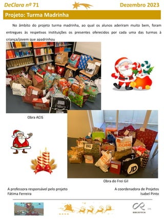 106
Projeto: Turma Madrinha
DeClara nº 71 Dezembro 2023
A coordenadora de Projetos
Isabel Pinto
No âmbito do projeto turma madrinha, ao qual os alunos aderiram muito bem, foram
entregues às respetivas instituições os presentes oferecidos por cada uma das turmas à
criança/jovem que apadrinhou
A professora responsável pelo projeto
Fátima Ferreira
Obra ACIS
Obra do Frei Gil
 