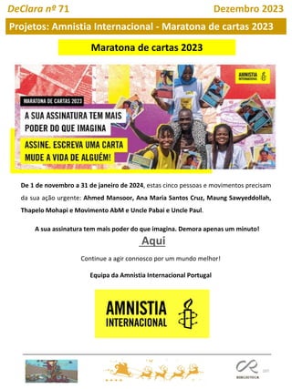 107
De 1 de novembro a 31 de janeiro de 2024, estas cinco pessoas e movimentos precisam
da sua ação urgente: Ahmed Mansoor, Ana Maria Santos Cruz, Maung Sawyeddollah,
Thapelo Mohapi e Movimento AbM e Uncle Pabai e Uncle Paul.
A sua assinatura tem mais poder do que imagina. Demora apenas um minuto!
Aqui
Continue a agir connosco por um mundo melhor!
Equipa da Amnistia Internacional Portugal
Maratona de cartas 2023
Projetos: Amnistia Internacional - Maratona de cartas 2023
DeClara nº 71 Dezembro 2023
 