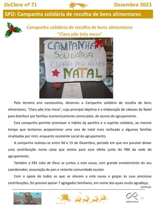 108
SPO: Campanha solidária de recolha de bens alimentares
DeClara nº 71 Dezembro 2023
Pelo terceiro ano consecutivo, decorreu a Campanha solidária de recolha de bens
alimentares, "Clara põe (n)a mesa", cujo principal objetivo é a elaboração de cabazes de Natal
para distribuir por famílias economicamente carenciadas, de alunos do agrupamento.
Esta campanha permite promover o hábito da partilha e o espírito solidário, ao mesmo
tempo que tentamos proporcionar uma ceia de natal mais recheada a algumas famílias
sinalizadas por mim, enquanto assistente social do agrupamento.
A campanha realizou-se entre 04 e 15 de Dezembro, período em que era possível deixar
uma contribuição numa caixa que existia para esse efeito junto do PBX da sede do
agrupamento.
Também a EB1 João de Deus se juntou a esta causa, com grande envolvimento do seu
coordenador, associação de pais e restante comunidade escolar.
Com o apoio de todos os que se aliaram a esta causa e graças às suas preciosas
contribuições, foi possível apoiar 7 agregados familiares, em nome dos quais muito agradeço.
Campanha solidária de recolha de bens alimentares
"Clara põe (n)a mesa"
continua
 