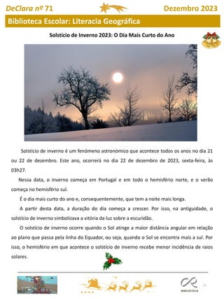11
DeClara nº 71 Dezembro 2023
Biblioteca Escolar: Literacia Geográfica
Solstício de Inverno 2023: O Dia Mais Curto do Ano
Solstício de inverno é um fenómeno astronómico que acontece todos os anos no dia 21
ou 22 de dezembro. Este ano, ocorrerá no dia 22 de dezembro de 2023, sexta-feira, às
03h27.
Nessa data, o inverno começa em Portugal e em todo o hemisfério norte, e o verão
começa no hemisfério sul.
É o dia mais curto do ano e, consequentemente, que tem a noite mais longa.
A partir desta data, a duração do dia começa a crescer. Por isso, na antiguidade, o
solstício de inverno simbolizava a vitória da luz sobre a escuridão.
O solstício de inverno ocorre quando o Sol atinge a maior distância angular em relação
ao plano que passa pela linha do Equador, ou seja, quando o Sol se encontra mais a sul. Por
isso, o hemisfério em que acontece o solstício de inverno recebe menor incidência de raios
solares.
 