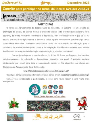 114
https://erte.dge.mec.pt/cic-clubes
O Jornal da Agrupamento de Escolas Clara de Resende, o DeClara, é um projeto de
promoção da leitura, de caráter mensal e pretende colocar toda a comunidade escolar a ler e
escrever, de modo formativo, informativo e recreativo. Dar a conhecer tudo o que se faz na
escola, presencial ou digitalmente, e dar voz a todos aqueles que querem partilhar algo com a
comunidade educativa… Pretende constituir-se como um instrumento de educação para a
cidadania, de promoção do espírito crítico e de integração dos diferentes saberes, com recurso
às diferentes tecnologias da informação e comunicação, a um nível transversal.
Este projeto dirige-se e envolve alunos do 1.º ao 12.º ano, professores, funcionários,
pais/encarregados de educação e Comunidade educativa em geral. É gratuito, enviado
digitalmente por email para toda a comunidade escolar e fica disponível no blogue das
Bibliotecas do Agrupamento Clara de Resende.
http://bibliotecaescolarclararesende.blogspot.pt/
Os artigos para publicação podem ser enviadas para o email: isabelpereira@clararesende.pt
Com a vossa colaboração e participação, o Jornal será "mais nosso" e sairá muito mais
enriquecido!
Convite para participar no Jornal da Escola: DeClara 2023.24
PARTICIPA!
DeClara nº 71 Dezembro 2023
 