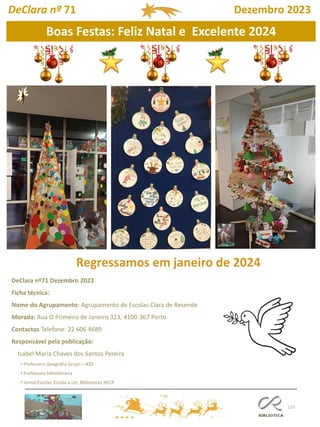 115
DeClara nº71 Dezembro 2023
Ficha técnica:
Nome do Agrupamento: Agrupamento de Escolas Clara de Resende
Morada: Rua O Primeiro de Janeiro 323, 4100-367 Porto
Contactos Telefone: 22 606 4689
Responsável pela publicação:
Isabel Maria Chaves dos Santos Pereira
• Professora Geografia Grupo – 420
• Professora bibliotecária
• Jornal Escolar, Escola a Ler, Bibliotecas AECR
A festa do dia de Todos-os-Santos é celebrada em honra de todos os santos.
DeClara nº 71 Dezembro 2023
Boas Festas: Feliz Natal e Excelente 2024
Regressamos em janeiro de 2024
 