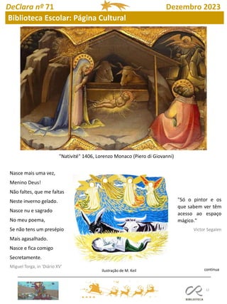 12
"Nativité" 1406, Lorenzo Monaco (Piero di Giovanni)
Nasce mais uma vez,
Menino Deus!
Não faltes, que me faltas
Neste inverno gelado.
Nasce nu e sagrado
No meu poema,
Se não tens um presépio
Mais agasalhado.
Nasce e fica comigo
Secretamente.
Miguel Torga, in 'Diário XV'
"Só o pintor e os
que sabem ver têm
acesso ao espaço
mágico."
Victor Segalen
continua
ilustração de M. Keil
DeClara nº 71 Dezembro 2023
Biblioteca Escolar: Página Cultural
 