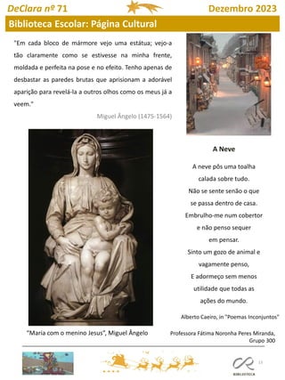13
"Em cada bloco de mármore vejo uma estátua; vejo-a
tão claramente como se estivesse na minha frente,
moldada e perfeita na pose e no efeito. Tenho apenas de
desbastar as paredes brutas que aprisionam a adorável
aparição para revelá-la a outros olhos como os meus já a
veem."
Miguel Ângelo (1475-1564)
“Maria com o menino Jesus”, Miguel Ângelo
A Neve
A neve pôs uma toalha
calada sobre tudo.
Não se sente senão o que
se passa dentro de casa.
Embrulho-me num cobertor
e não penso sequer
em pensar.
Sinto um gozo de animal e
vagamente penso,
E adormeço sem menos
utilidade que todas as
ações do mundo.
Alberto Caeiro, in "Poemas Inconjuntos"
DeClara nº 71 Dezembro 2023
Biblioteca Escolar: Página Cultural
Professora Fátima Noronha Peres Miranda,
Grupo 300
 
