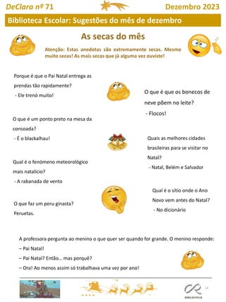As secas do mês
Atenção: Estas anedotas são extremamente secas. Mesmo
muito secas! As mais secas que já alguma vez ouviste!
14
Biblioteca Escolar: Sugestões do mês de dezembro
DeClara nº 71 Dezembro 2023
Porque é que o Pai Natal entrega as
prendas tão rapidamente?
- Ele trenó muito!
O que é que os bonecos de
neve põem no leite?
- Flocos!
O que é um ponto preto na mesa da
consoada?
- É o blackalhau!
Qual é o fenómeno meteorológico
mais natalício?
- A rabanada de vento
Quais as melhores cidades
brasileiras para se visitar no
Natal?
- Natal, Belém e Salvador
O que faz um peru ginasta?
Peruetas.
Qual é o sítio onde o Ano
Novo vem antes do Natal?
- No dicionário
A professora pergunta ao menino o que quer ser quando for grande. O menino responde:
– Pai Natal!
– Pai Natal? Então… mas porquê?
– Ora! Ao menos assim só trabalhava uma vez por ano!
 