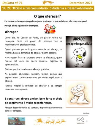 15
1º, 2º, 3ºciclo e Ens.Secundário: Cidadania e Desenvolvimento
DeClara nº 71 Dezembro 2023
Abraçar
Certo dia, no Centro do Porto, ao passar numa rua
qualquer, havia um grupo de pessoas que se
movimentava, graciosamente.
Quem passava perto do grupo recebia um abraço, ou
melhor, havia a tentativa de abraçar quem passava.
Havia quem ficasse surpreso, quem se afastasse, quem
fizesse má cara ou quem corresse fugindo da
aproximação.
Outros, porém, recebiam o abraço gratuito.
As pessoas abraçadas sorriam, faziam gestos que
expressavam contentamento e, por vezes, replicavam o
abraço.
Parecia magia! A vontade de abraçar e os abraços
pareciam contagiosos.
E sentir um abraço amigo, bem forte e cheio
de sentimento é muito reconfortante.
Abraçar depende de ti e da vontade, disponibilidade do outro
para ser abraçado.
Fui buscar verbos que nos podem ajudar a oferecer o que o dinheiro não pode comprar!
Para já, deixo aqui quatro exemplos.
continua
 
