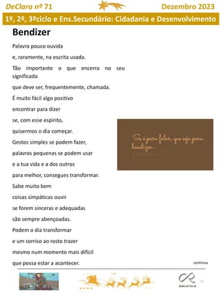 17
DeClara nº 71 Dezembro 2023
Bendizer
Palavra pouco ouvida
e, raramente, na escrita usada.
Tão importante o que encerra no seu
significado
que deve ser, frequentemente, chamada.
É muito fácil algo positivo
encontrar para dizer
se, com esse espírito,
quisermos o dia começar.
Gestos simples se podem fazer,
palavras pequenas se podem usar
e a tua vida e a dos outros
para melhor, consegues transformar.
Sabe muito bem
coisas simpáticas ouvir
se forem sinceras e adequadas
são sempre abençoadas.
Podem o dia transformar
e um sorriso ao rosto trazer
mesmo num momento mais difícil
que possa estar a acontecer.
1º, 2º, 3ºciclo e Ens.Secundário: Cidadania e Desenvolvimento
continua
 
