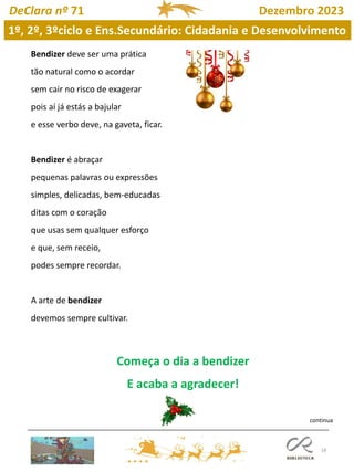 18
DeClara nº 71 Dezembro 2023
Bendizer deve ser uma prática
tão natural como o acordar
sem cair no risco de exagerar
pois aí já estás a bajular
e esse verbo deve, na gaveta, ficar.
Bendizer é abraçar
pequenas palavras ou expressões
simples, delicadas, bem-educadas
ditas com o coração
que usas sem qualquer esforço
e que, sem receio,
podes sempre recordar.
A arte de bendizer
devemos sempre cultivar.
Começa o dia a bendizer
E acaba a agradecer!
continua
1º, 2º, 3ºciclo e Ens.Secundário: Cidadania e Desenvolvimento
 